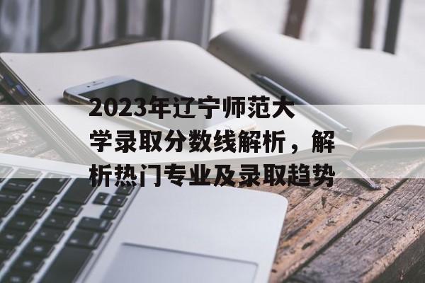 2023年辽宁师范大学录取分数线解析，解析热门专业及录取趋势
