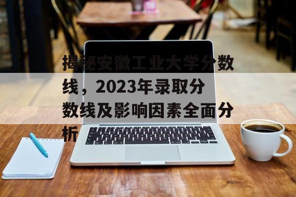 揭秘安徽工业大学分数线,2023年录取分数线及影响因素全面分析 揭秘安徽工业大学分数线,2023年录取分数线及影响因素全面分析