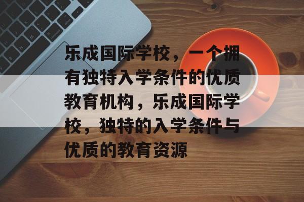 乐成国际学校,一个拥有独特入学条件的优质教育机构,乐成国际学校,独特的入学条件与优质的教育资源 乐成国际学校,一个拥有独特入学条件的优质教育机构,乐成国际学校,独特的入学条件与优质的教育资源