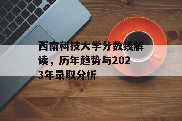 西南科技大学分数线解读,历年趋势与2023年录取分析 西南科技大学分数线解读,历年趋势与2023年录取分析