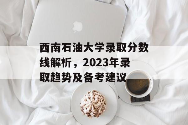 西南石油大学录取分数线解析,2023年录取趋势及备考建议 西南石油大学录取分数线解析,2023年录取趋势及备考建议