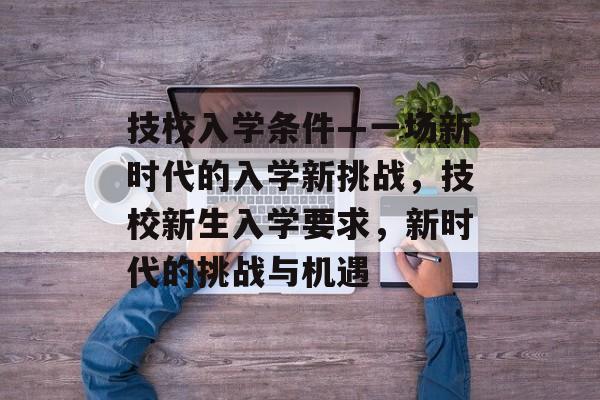 技校入学条件—一场新时代的入学新挑战，技校新生入学要求，新时代的挑战与机遇