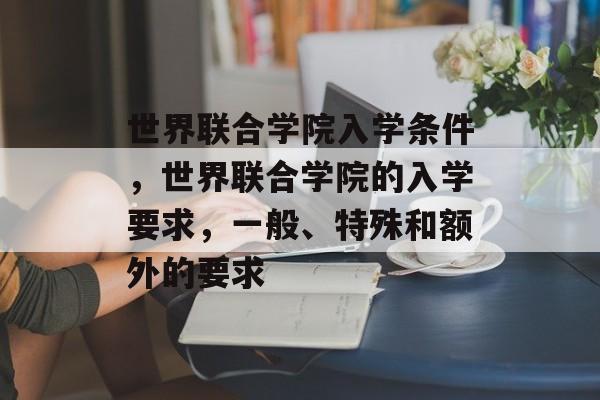 世界联合学院入学条件,世界联合学院的入学要求,一般、特殊和额外的要求 世界联合学院入学条件,世界联合学院的入学要求,一般、特殊和额外的要求