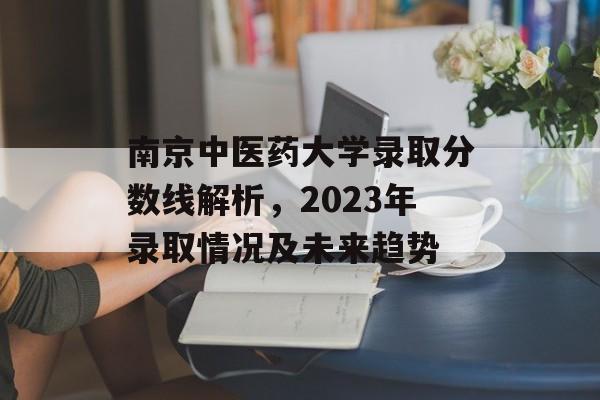 南京中医药大学录取分数线解析，2023年录取情况及未来趋势
