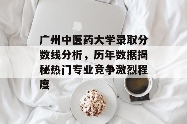 广州中医药大学录取分数线分析，历年数据揭秘热门专业竞争激烈程度
