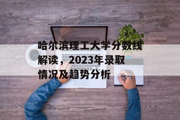 哈尔滨理工大学分数线解读，2023年录取情况及趋势分析