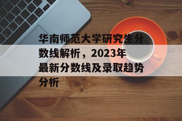 华南师范大学研究生分数线解析,2023年最新分数线及录取趋势分析 华南师范大学研究生分数线解析,2023年最新分数线及录取趋势分析