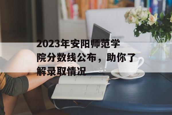 2023年安阳师范学院分数线公布,助你了解录取情况 2023年安阳师范学院分数线公布,助你了解录取情况