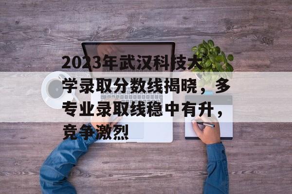 2023年武汉科技大学录取分数线揭晓,多专业录取线稳中有升,竞争激烈 2023年武汉科技大学录取分数线揭晓,多专业录取线稳中有升,竞争激烈