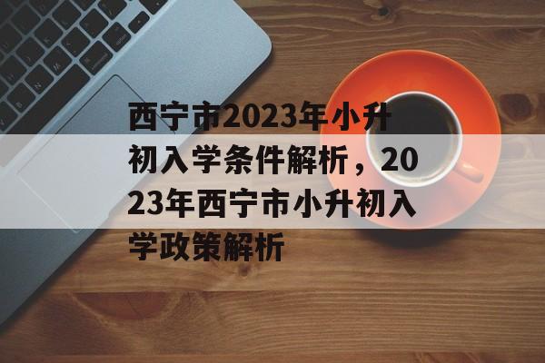 西宁市2023年小升初入学条件解析,2023年西宁市小升初入学政策解析 西宁市2023年小升初入学条件解析,2023年西宁市小升初入学政策解析