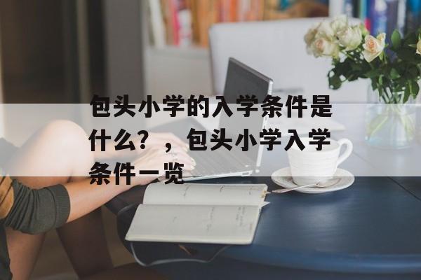 包头小学的入学条件是什么?,包头小学入学条件一览 包头小学的入学条件是什么?,包头小学入学条件一览