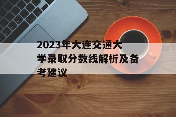 2023年大连交通大学录取分数线解析及备考建议