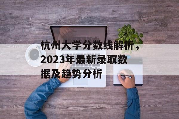 杭州大学分数线解析，2023年最新录取数据及趋势分析