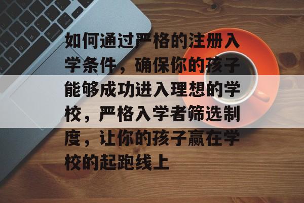 如何通过严格的注册入学条件，确保你的孩子能够成功进入理想的学校，严格入学者筛选制度，让你的孩子赢在学校的起跑线上