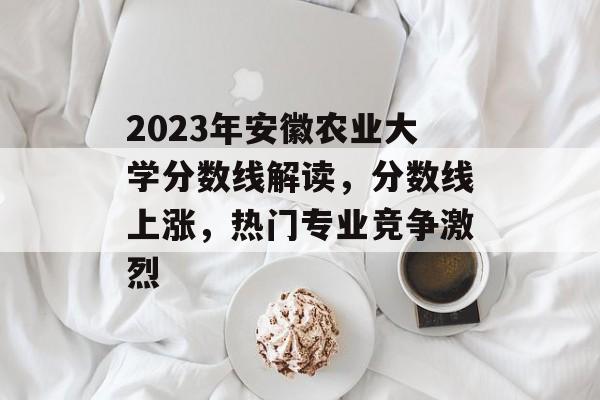 2023年安徽农业大学分数线解读，分数线上涨，热门专业竞争激烈