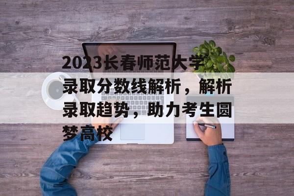 2023长春师范大学录取分数线解析，解析录取趋势，助力考生圆梦高校