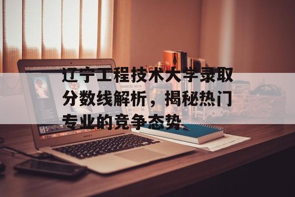 辽宁工程技术大学录取分数线解析,揭秘热门专业的竞争态势 辽宁工程技术大学录取分数线解析,揭秘热门专业的竞争态势
