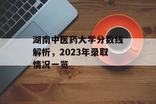 湖南中医药大学分数线解析,2023年录取情况一览 湖南中医药大学分数线解析,2023年录取情况一览