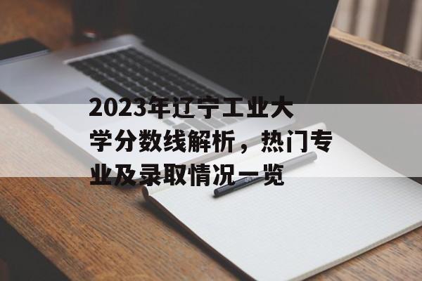 2023年辽宁工业大学分数线解析，热门专业及录取情况一览