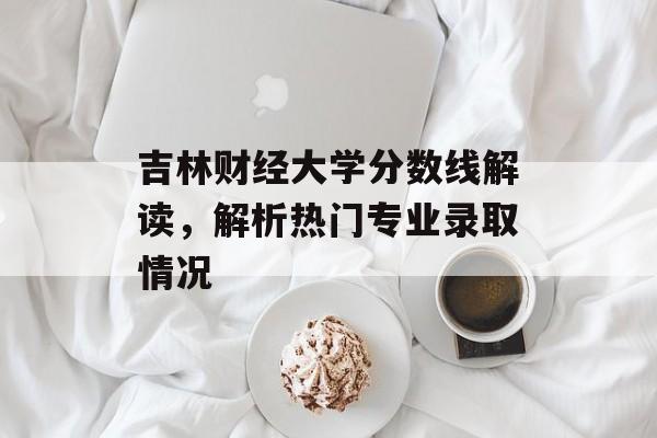 吉林财经大学分数线解读,解析热门专业录取情况 吉林财经大学分数线解读,解析热门专业录取情况