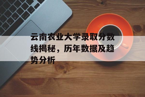云南农业大学录取分数线揭秘，历年数据及趋势分析