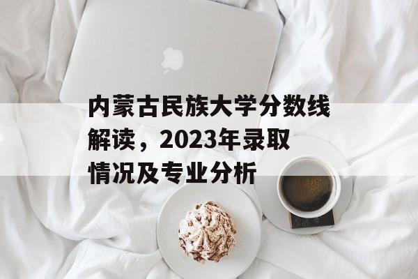 内蒙古民族大学分数线解读，2023年录取情况及专业分析