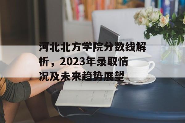 河北北方学院分数线解析，2023年录取情况及未来趋势展望