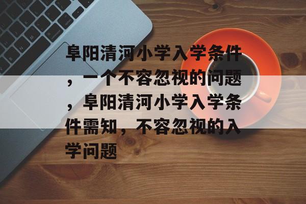 阜阳清河小学入学条件,一个不容忽视的问题,阜阳清河小学入学条件需知,不容忽视的入学问题 阜阳清河小学入学条件,一个不容忽视的问题,阜阳清河小学入学条件需知,不容忽视的入学问题