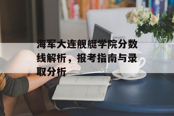 海军大连舰艇学院分数线解析,报考指南与录取分析 海军大连舰艇学院分数线解析,报考指南与录取分析