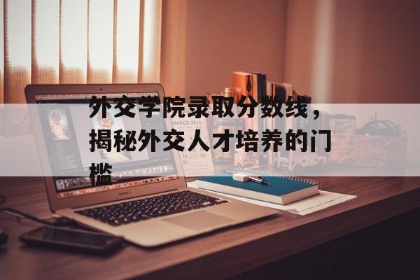 外交学院录取分数线,揭秘外交人才培养的门槛 外交学院录取分数线,揭秘外交人才培养的门槛
