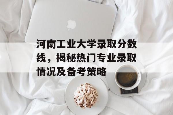 河南工业大学录取分数线，揭秘热门专业录取情况及备考策略