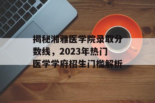 揭秘湘雅医学院录取分数线，2023年热门医学学府招生门槛解析