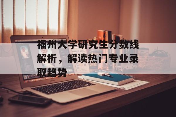 福州大学研究生分数线解析，解读热门专业录取趋势