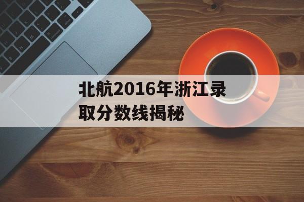 北航2016年浙江录取分数线揭秘 北航2016年浙江录取分数线揭秘