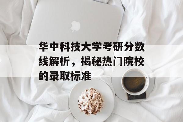 华中科技大学考研分数线解析，揭秘热门院校的录取标准
