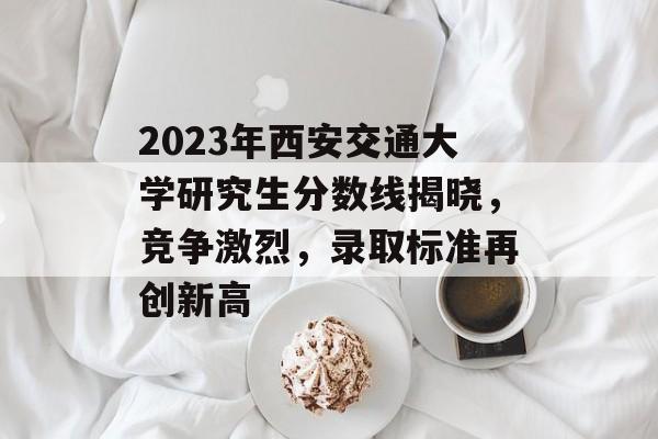 2023年西安交通大学研究生分数线揭晓,竞争激烈,录取标准再创新高 2023年西安交通大学研究生分数线揭晓,竞争激烈,录取标准再创新高