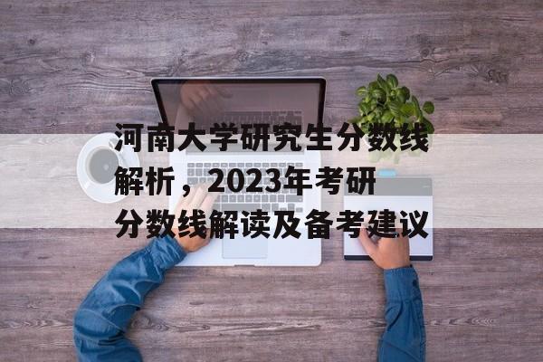 河南大学研究生分数线解析,2023年考研分数线解读及备考建议 河南大学研究生分数线解析,2023年考研分数线解读及备考建议