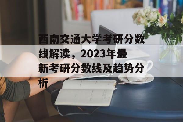 西南交通大学考研分数线解读,2023年最新考研分数线及趋势分析 西南交通大学考研分数线解读,2023年最新考研分数线及趋势分析