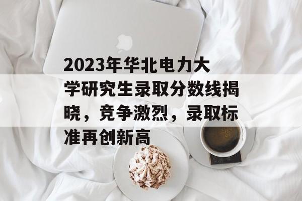 2023年华北电力大学研究生录取分数线揭晓,竞争激烈,录取标准再创新高 2023年华北电力大学研究生录取分数线揭晓,竞争激烈,录取标准再创新高