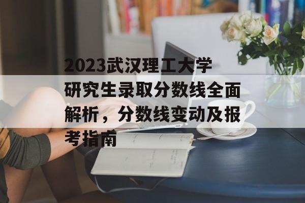 2023武汉理工大学研究生录取分数线全面解析，分数线变动及报考指南