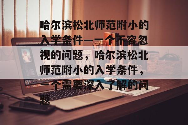 哈尔滨松北师范附小的入学条件—一个不容忽视的问题，哈尔滨松北师范附小的入学条件，一个需要深入了解的问题