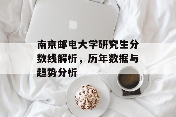 南京邮电大学研究生分数线解析,历年数据与趋势分析 南京邮电大学研究生分数线解析,历年数据与趋势分析