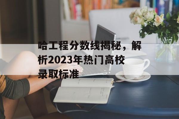 哈工程分数线揭秘，解析2023年热门高校录取标准