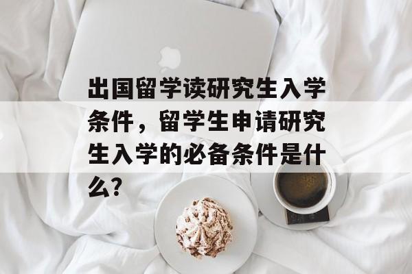 出国留学读研究生入学条件，留学生申请研究生入学的必备条件是什么？