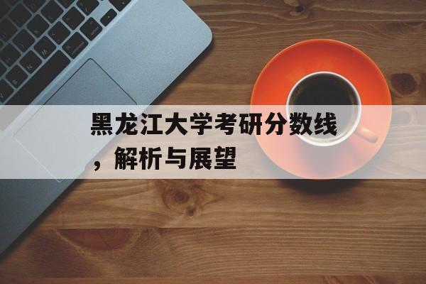 黑龙江大学考研分数线，解析与展望