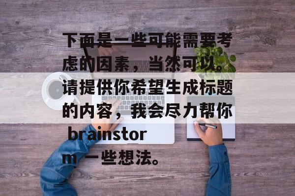 下面是一些可能需要考虑的因素,当然可以。请提供你希望生成标题的内容,我会尽力帮你 brainstorm 一些想法。 下面是一些可能需要考虑的因素,当然可以。请提供你希望生成标题的内容,我会尽力帮你 brainstorm 一些想法。