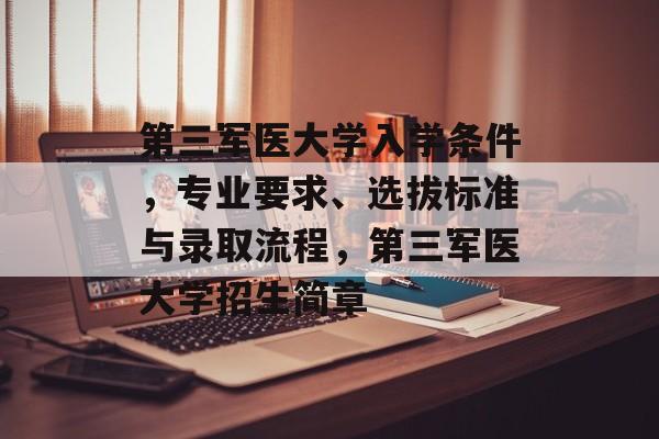 第三军医大学入学条件,专业要求、选拔标准与录取流程,第三军医大学招生简章 第三军医大学入学条件,专业要求、选拔标准与录取流程,第三军医大学招生简章