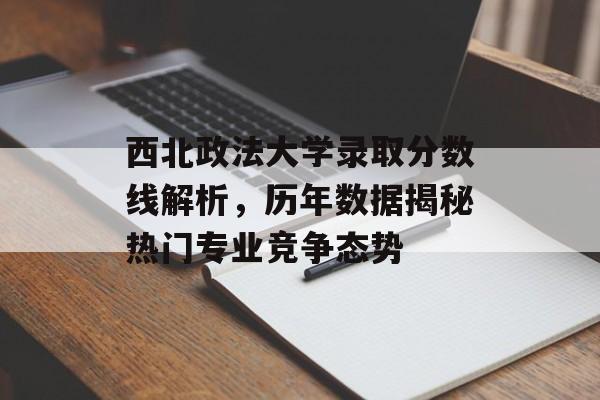 西北政法大学录取分数线解析,历年数据揭秘热门专业竞争态势 西北政法大学录取分数线解析,历年数据揭秘热门专业竞争态势