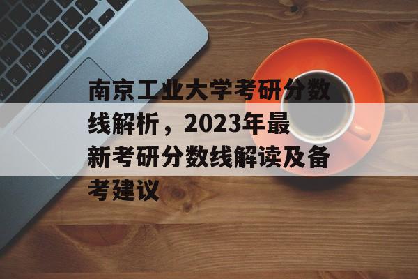 南京工业大学考研分数线解析，2023年最新考研分数线解读及备考建议