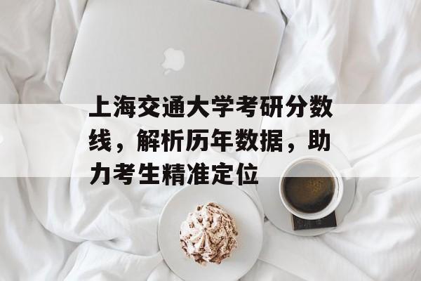上海交通大学考研分数线，解析历年数据，助力考生精准定位